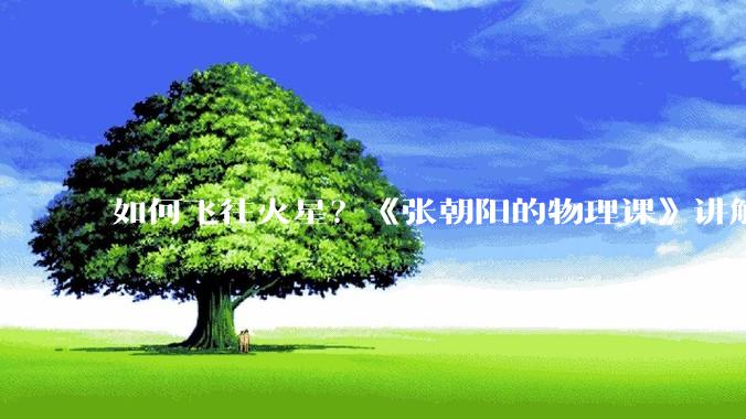 如何飞往火星？《张朝阳的物理课》讲解前往火星之旅_地球_角速度_轨道