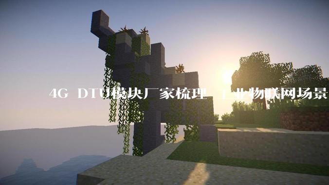 4G DTU模块厂家梳理 工业物联网场景解决方案_服务_行业_通信