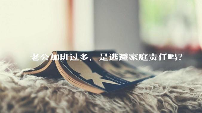 老公加班过多，是逃避家庭责任吗？