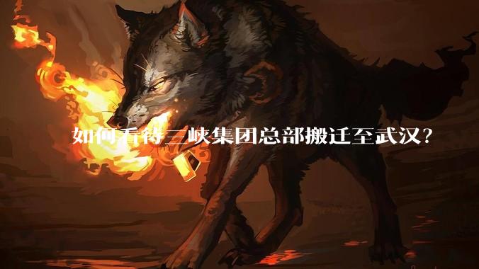 如何看待三峡集团总部搬迁至武汉？